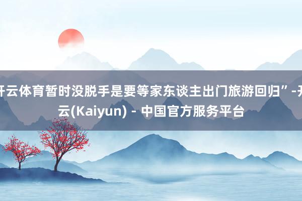 开云体育暂时没脱手是要等家东谈主出门旅游回归”-开云(Kaiyun) - 中国官方服务平台