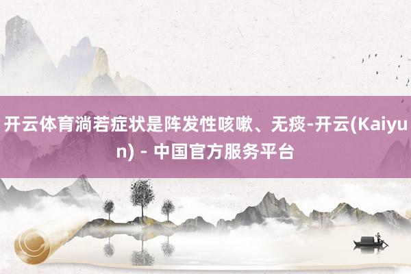 开云体育淌若症状是阵发性咳嗽、无痰-开云(Kaiyun) - 中国官方服务平台