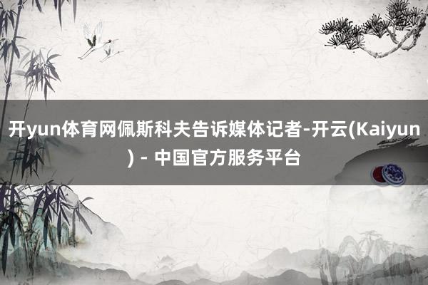 开yun体育网佩斯科夫告诉媒体记者-开云(Kaiyun) - 中国官方服务平台