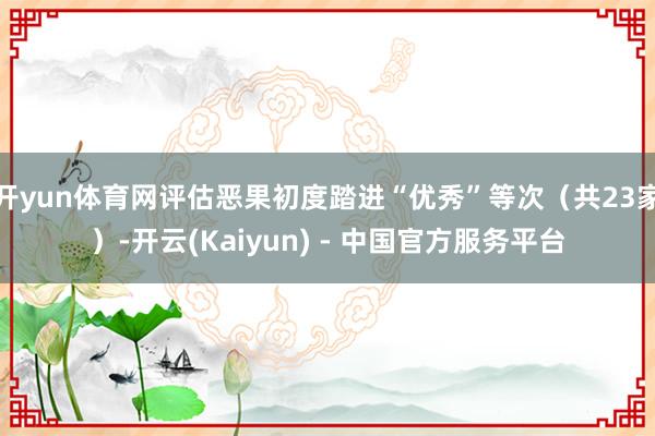 开yun体育网评估恶果初度踏进“优秀”等次（共23家）-开云(Kaiyun) - 中国官方服务平台