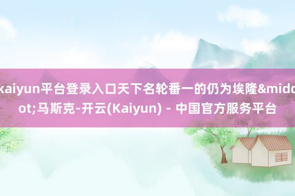 kaiyun平台登录入口天下名轮番一的仍为埃隆&middot;马斯克-开云(Kaiyun) - 中国官方服务平台
