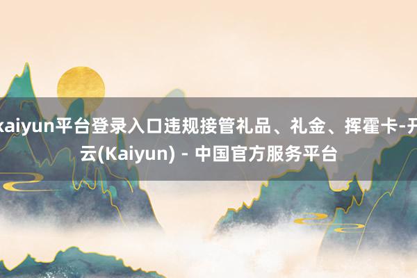 kaiyun平台登录入口违规接管礼品、礼金、挥霍卡-开云(Kaiyun) - 中国官方服务平台