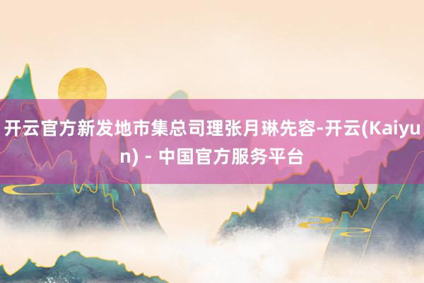 开云官方新发地市集总司理张月琳先容-开云(Kaiyun) - 中国官方服务平台