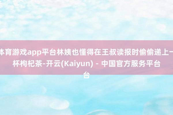 体育游戏app平台林姨也懂得在王叔读报时偷偷递上一杯枸杞茶-开云(Kaiyun) - 中国官方服务平台