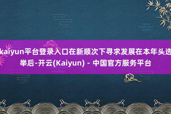 kaiyun平台登录入口在新顺次下寻求发展在本年头选举后-开云(Kaiyun) - 中国官方服务平台