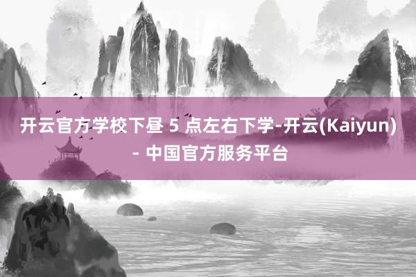 开云官方学校下昼 5 点左右下学-开云(Kaiyun) - 中国官方服务平台