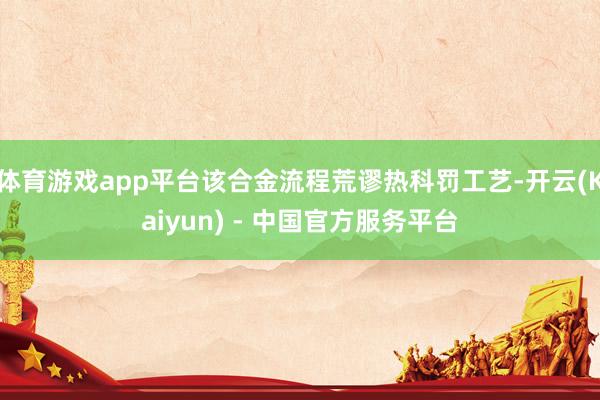 体育游戏app平台该合金流程荒谬热科罚工艺-开云(Kaiyun) - 中国官方服务平台