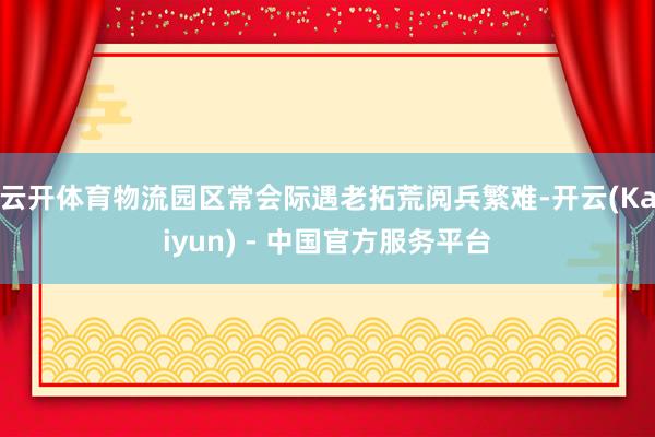云开体育物流园区常会际遇老拓荒阅兵繁难-开云(Kaiyun) - 中国官方服务平台