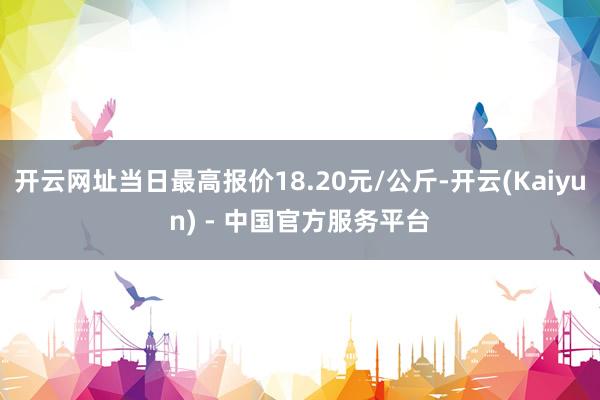 开云网址当日最高报价18.20元/公斤-开云(Kaiyun) - 中国官方服务平台