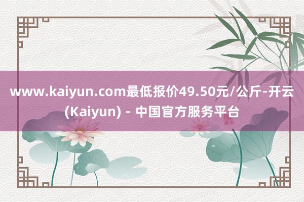 www.kaiyun.com最低报价49.50元/公斤-开云(Kaiyun) - 中国官方服务平台