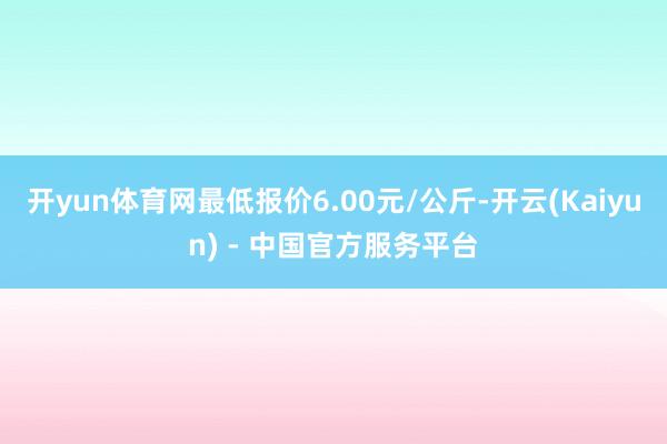 开yun体育网最低报价6.00元/公斤-开云(Kaiyun) - 中国官方服务平台