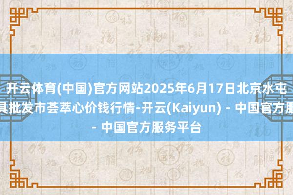 开云体育(中国)官方网站2025年6月17日北京水屯农副家具批发市荟萃心价钱行情-开云(Kaiyun) - 中国官方服务平台