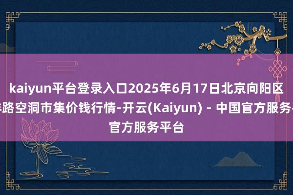 kaiyun平台登录入口2025年6月17日北京向阳区大洋路空洞市集价钱行情-开云(Kaiyun) - 中国官方服务平台
