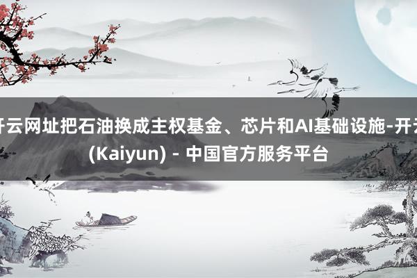 开云网址把石油换成主权基金、芯片和AI基础设施-开云(Kaiyun) - 中国官方服务平台
