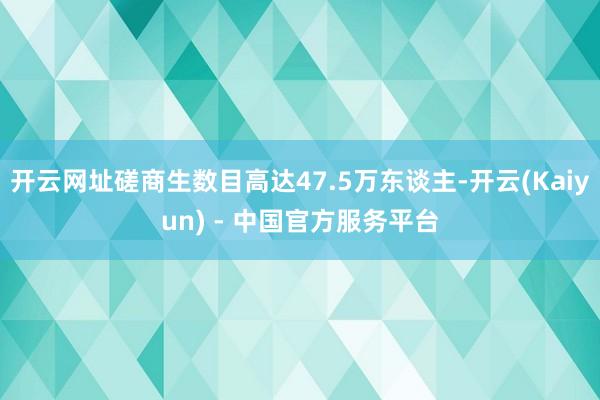 开云网址磋商生数目高达47.5万东谈主-开云(Kaiyun) - 中国官方服务平台
