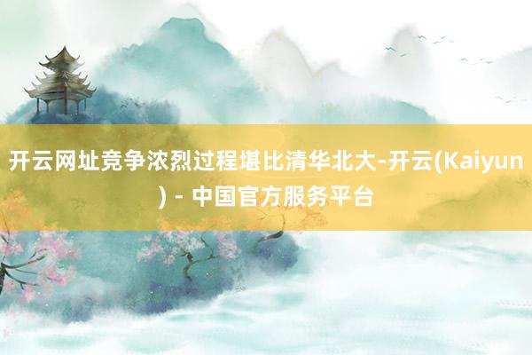 开云网址竞争浓烈过程堪比清华北大-开云(Kaiyun) - 中国官方服务平台