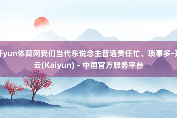 开yun体育网我们当代东说念主普通责任忙、琐事多-开云(Kaiyun) - 中国官方服务平台