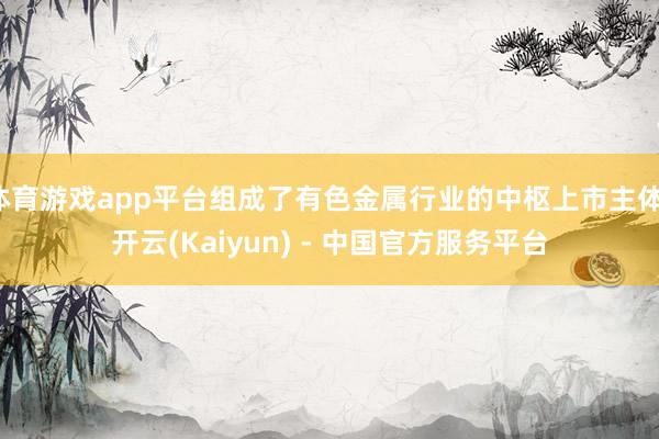 体育游戏app平台组成了有色金属行业的中枢上市主体-开云(Kaiyun) - 中国官方服务平台