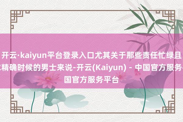 开云·kaiyun平台登录入口尤其关于那些责任忙绿且追求精确时候的男士来说-开云(Kaiyun) - 中国官方服务平台