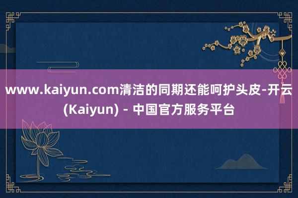 www.kaiyun.com清洁的同期还能呵护头皮-开云(Kaiyun) - 中国官方服务平台