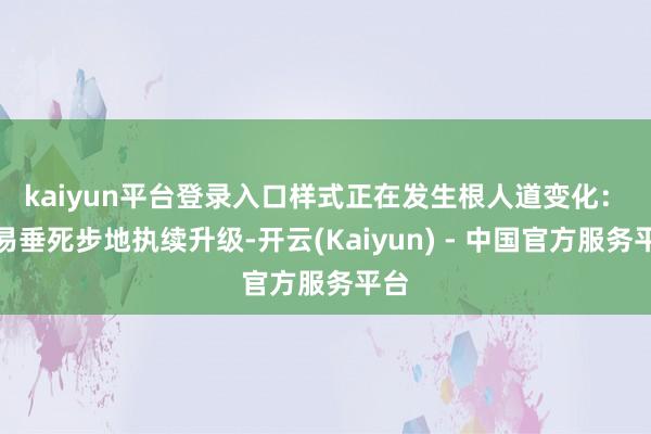 kaiyun平台登录入口样式正在发生根人道变化：　　贸易垂死步地执续升级-开云(Kaiyun) - 中国官方服务平台