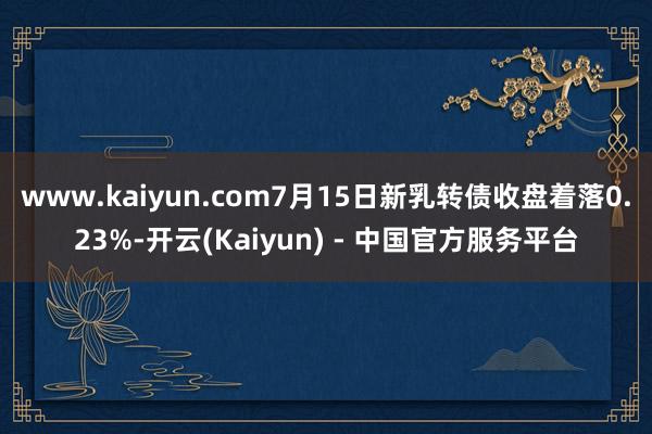 www.kaiyun.com7月15日新乳转债收盘着落0.23%-开云(Kaiyun) - 中国官方服务平台