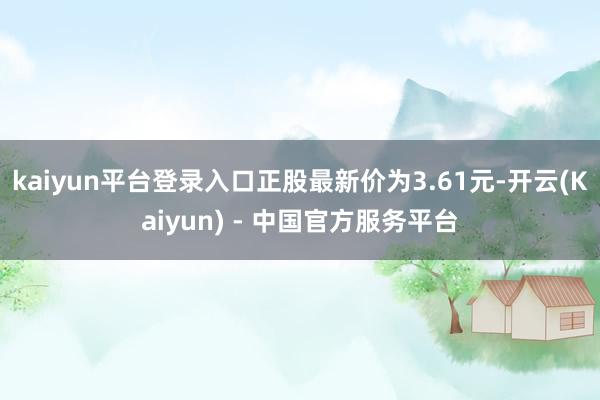 kaiyun平台登录入口正股最新价为3.61元-开云(Kaiyun) - 中国官方服务平台