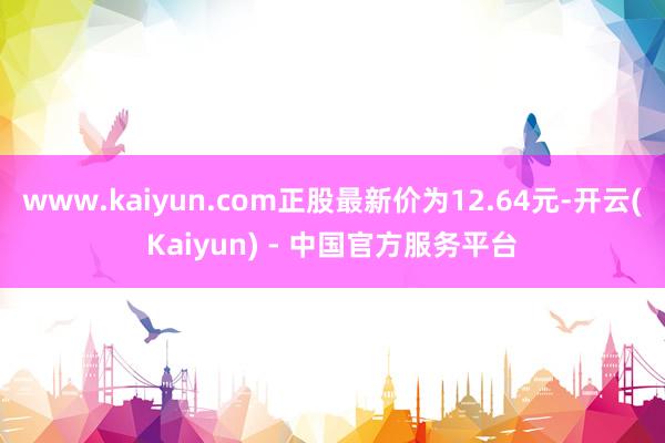 www.kaiyun.com正股最新价为12.64元-开云(Kaiyun) - 中国官方服务平台