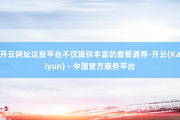 开云网址这些平台不仅提供丰富的套餐遴荐-开云(Kaiyun) - 中国官方服务平台