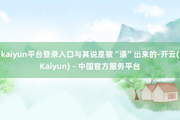 kaiyun平台登录入口与其说是被“逼”出来的-开云(Kaiyun) - 中国官方服务平台