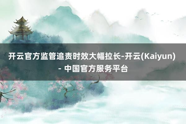 开云官方监管追责时效大幅拉长-开云(Kaiyun) - 中国官方服务平台