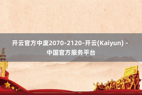 开云官方中废2070-2120-开云(Kaiyun) - 中国官方服务平台