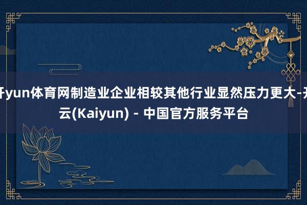 开yun体育网制造业企业相较其他行业显然压力更大-开云(Kaiyun) - 中国官方服务平台