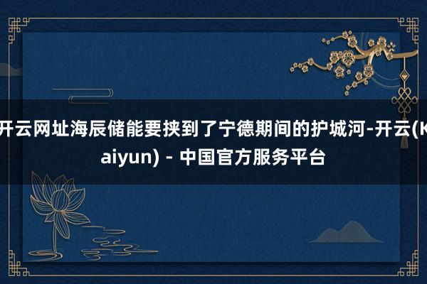 开云网址海辰储能要挟到了宁德期间的护城河-开云(Kaiyun) - 中国官方服务平台