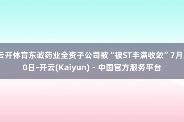 云开体育东诚药业全资子公司被“被ST丰满收敛”7月30日-开云(Kaiyun) - 中国官方服务平台
