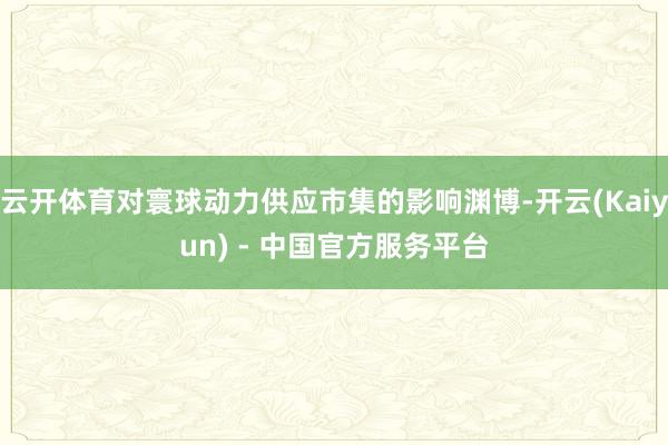 云开体育对寰球动力供应市集的影响渊博-开云(Kaiyun) - 中国官方服务平台