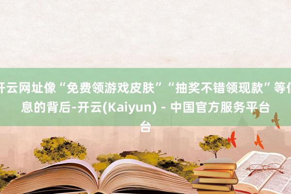 开云网址像“免费领游戏皮肤”“抽奖不错领现款”等信息的背后-开云(Kaiyun) - 中国官方服务平台