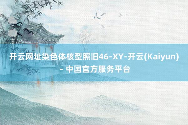 开云网址染色体核型照旧46-XY-开云(Kaiyun) - 中国官方服务平台