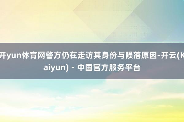 开yun体育网警方仍在走访其身份与陨落原因-开云(Kaiyun) - 中国官方服务平台