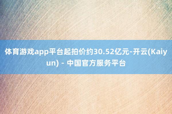 体育游戏app平台起拍价约30.52亿元-开云(Kaiyun) - 中国官方服务平台