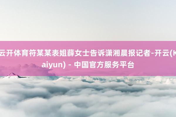 云开体育符某某表姐薛女士告诉潇湘晨报记者-开云(Kaiyun) - 中国官方服务平台