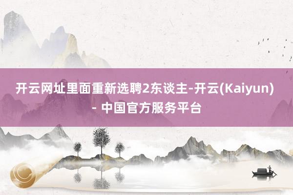 开云网址里面重新选聘2东谈主-开云(Kaiyun) - 中国官方服务平台
