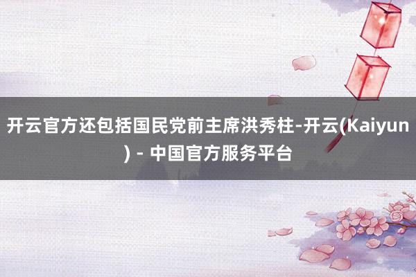 开云官方还包括国民党前主席洪秀柱-开云(Kaiyun) - 中国官方服务平台
