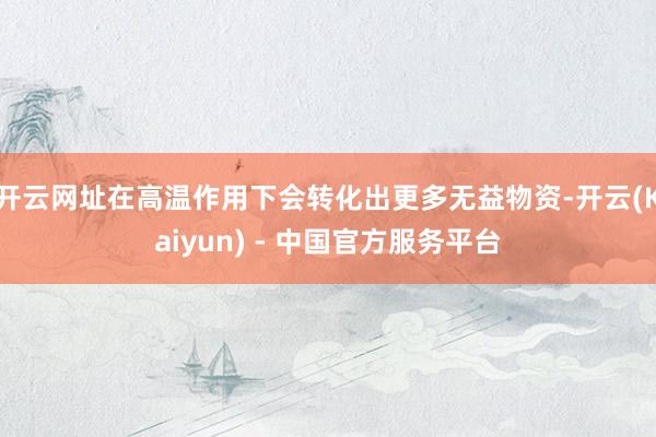 开云网址在高温作用下会转化出更多无益物资-开云(Kaiyun) - 中国官方服务平台