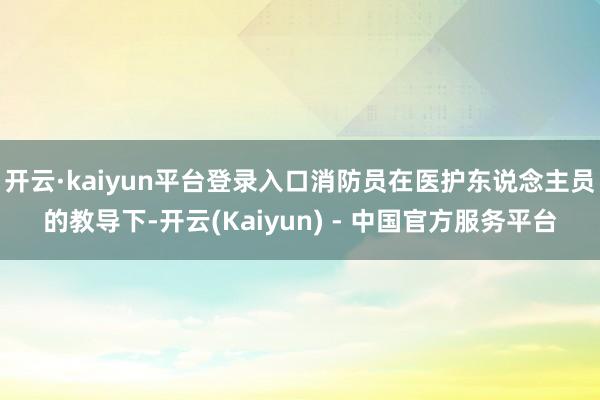开云·kaiyun平台登录入口消防员在医护东说念主员的教导下-开云(Kaiyun) - 中国官方服务平台