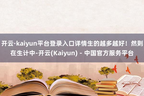 开云·kaiyun平台登录入口详情生的越多越好！然则在生计中-开云(Kaiyun) - 中国官方服务平台