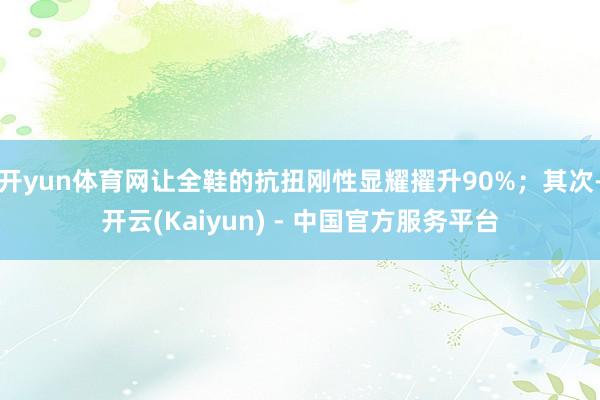 开yun体育网让全鞋的抗扭刚性显耀擢升90%；其次-开云(Kaiyun) - 中国官方服务平台