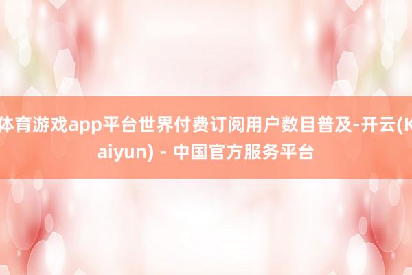 体育游戏app平台世界付费订阅用户数目普及-开云(Kaiyun) - 中国官方服务平台