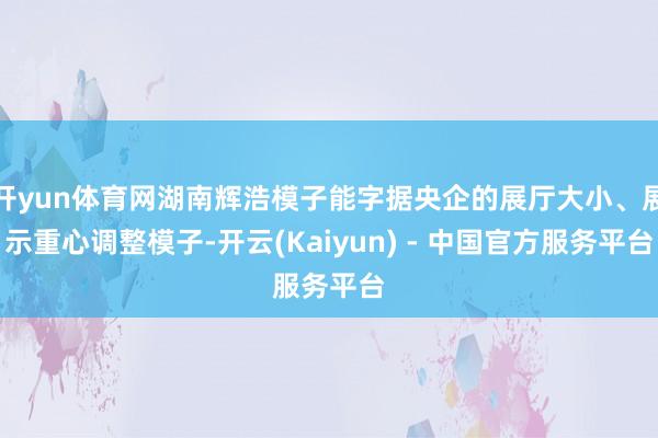 开yun体育网湖南辉浩模子能字据央企的展厅大小、展示重心调整模子-开云(Kaiyun) - 中国官方服务平台