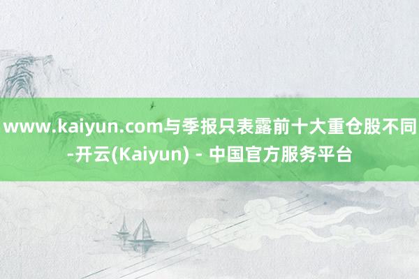 www.kaiyun.com与季报只表露前十大重仓股不同-开云(Kaiyun) - 中国官方服务平台